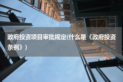 政府投资项目审批规定(什么是《政府投资条例》)