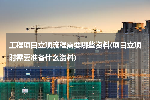 工程项目立项流程需要哪些资料(项目立项时需要准备什么资料)