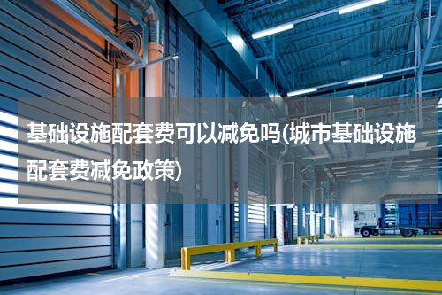 基础设施配套费可以减免吗(城市基础设施配套费减免政策)