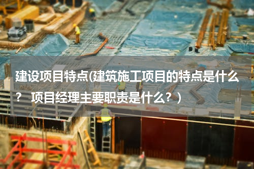 建设项目特点(建筑施工项目的特点是什么？ 项目经理主要职责是什么？)