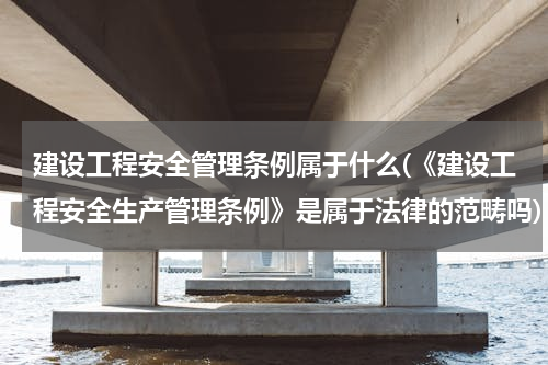 建设工程安全管理条例属于什么(《建设工程安全生产管理条例》是属于法律的范畴吗)