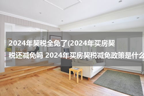 2024年契税全免了(2024年买房契税还减免吗 2024年买房契税减免政策是什么)