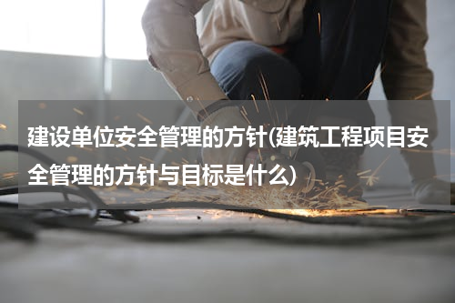 建设单位安全管理的方针(建筑工程项目安全管理的方针与目标是什么)