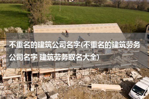 不重名的建筑公司名字(不重名的建筑劳务公司名字 建筑劳务取名大全)