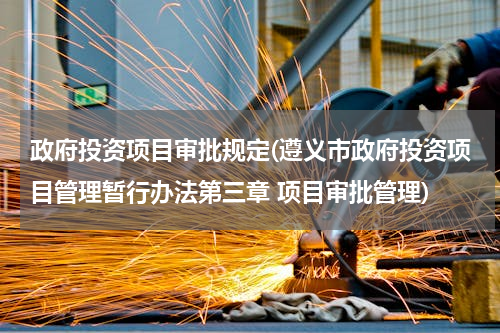 政府投资项目审批规定(遵义市政府投资项目管理暂行办法第三章 项目审批管理)