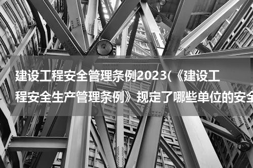 建设工程安全管理条例2023(《建设工程安全生产管理条例》规定了哪些单位的安全责任)