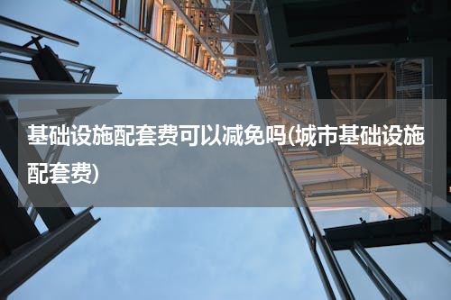 基础设施配套费可以减免吗(城市基础设施配套费)