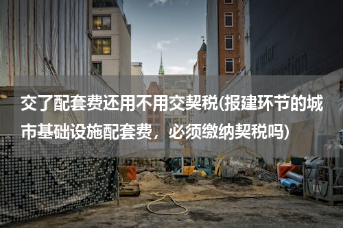 交了配套费还用不用交契税(报建环节的城市基础设施配套费，必须缴纳契税吗)