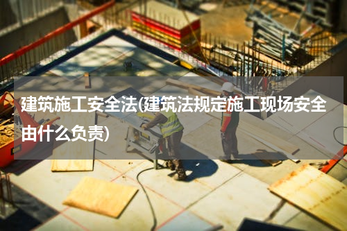 建筑施工安全法(建筑法规定施工现场安全由什么负责)