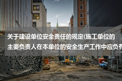 关于建设单位安全责任的规定(施工单位的主要负责人在本单位的安全生产工作中应负有哪些主要责任？)