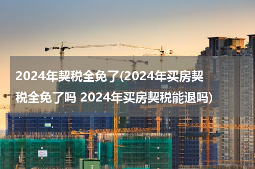 2024年契税全免了(2024年买房契税全免了吗 2024年买房契税能退吗)