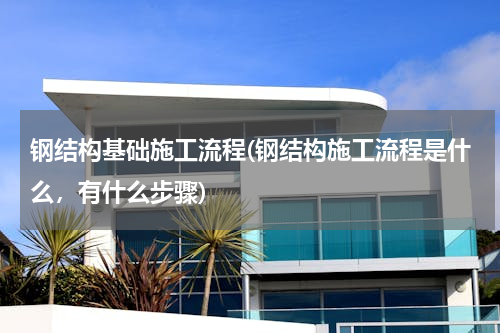 钢结构基础施工流程(钢结构施工流程是什么，有什么步骤)