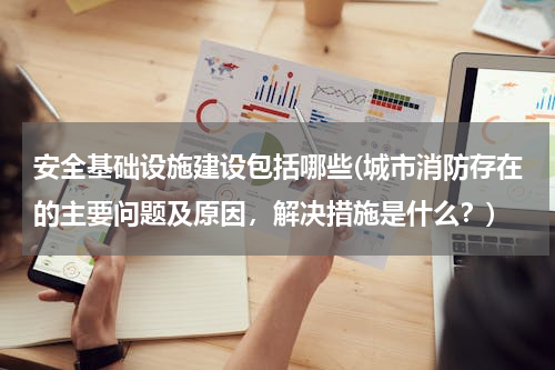 安全基础设施建设包括哪些(城市消防存在的主要问题及原因，解决措施是什么？)