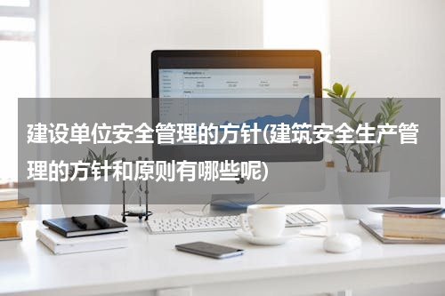 建设单位安全管理的方针(建筑安全生产管理的方针和原则有哪些呢)
