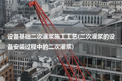 设备基础二次灌浆施工工艺(二次灌浆的设备安装过程中的二次灌浆)