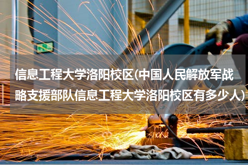 信息工程大学洛阳校区(中国人民解放军战略支援部队信息工程大学洛阳校区有多少人)