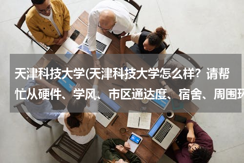 天津科技大学(天津科技大学怎么样？请帮忙从硬件、学风、市区通达度、宿舍、周围环境等解答，谢谢)