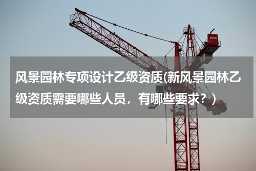 风景园林专项设计乙级资质(新风景园林乙级资质需要哪些人员，有哪些要求？)