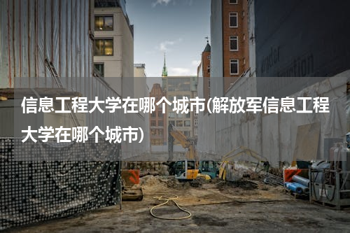 信息工程大学在哪个城市(解放军信息工程大学在哪个城市)