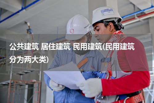公共建筑 居住建筑 民用建筑(民用建筑分为两大类)