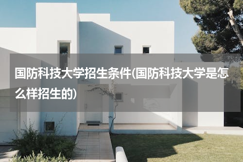 国防科技大学招生条件(国防科技大学是怎么样招生的)