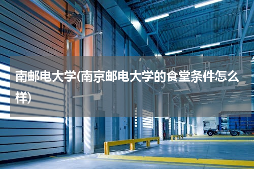 南邮电大学(南京邮电大学的食堂条件怎么样)