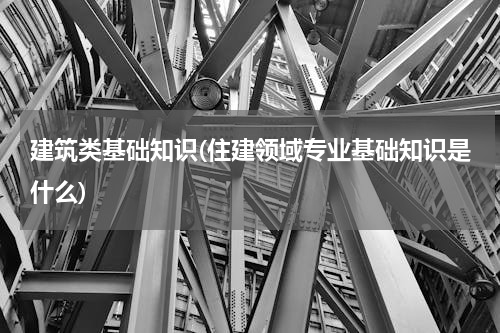 建筑类基础知识(住建领域专业基础知识是什么)