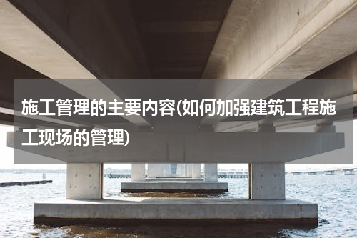 施工管理的主要内容(如何加强建筑工程施工现场的管理)