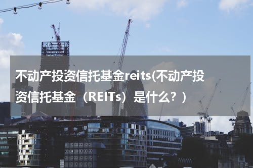 不动产投资信托基金reits(不动产投资信托基金（REITs）是什么？)