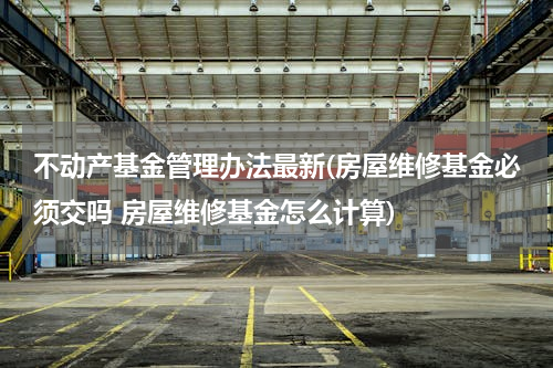 不动产基金管理办法最新(房屋维修基金必须交吗 房屋维修基金怎么计算)