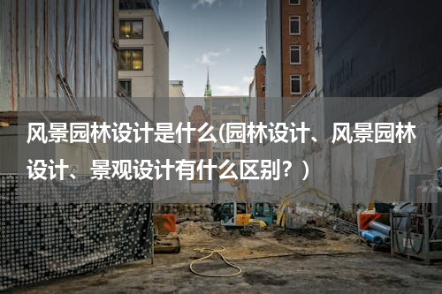 风景园林设计是什么(园林设计、风景园林设计、景观设计有什么区别？)