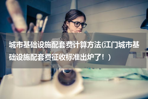 城市基础设施配套费计算方法(江门城市基础设施配套费征收标准出炉了！)