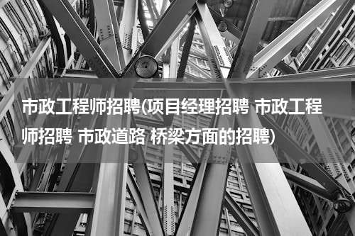市政工程师招聘(项目经理招聘 市政工程师招聘 市政道路 桥梁方面的招聘)