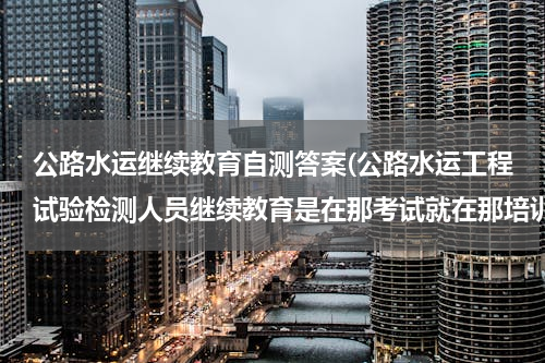 公路水运继续教育自测答案(公路水运工程试验检测人员继续教育是在那考试就在那培训吗)