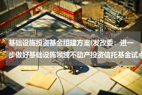 基础设施投资基金组建方案(发改委：进一步做好基础设施领域不动产投资信托基金试点)