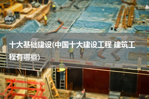 十大基础建设(中国十大建设工程 建筑工程有哪些)