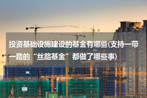 投资基础设施建设的基金有哪些(支持一带一路的“丝路基金”都做了哪些事)