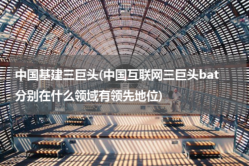 中国基建三巨头(中国互联网三巨头bat分别在什么领域有领先地位)