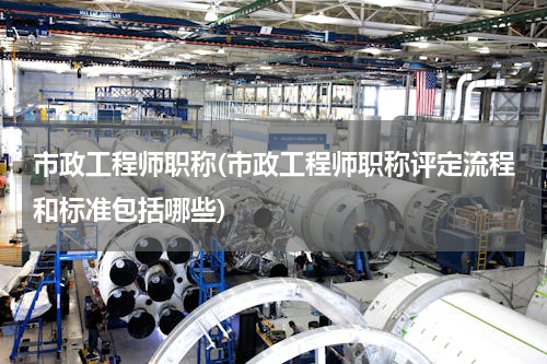 市政工程师职称(市政工程师职称评定流程和标准包括哪些)
