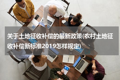 关于土地征收补偿的最新政策(农村土地征收补偿新标准2019怎样规定)
