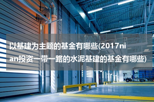 以基建为主题的基金有哪些(2017nian投资一带一路的水泥基建的基金有哪些)