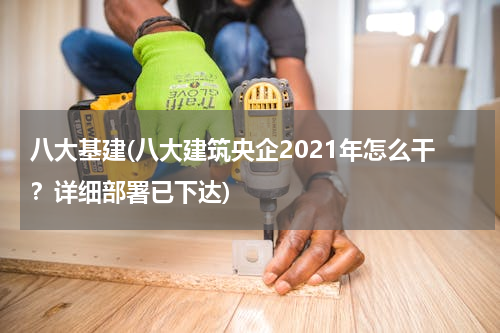 八大基建(八大建筑央企2021年怎么干？详细部署已下达)