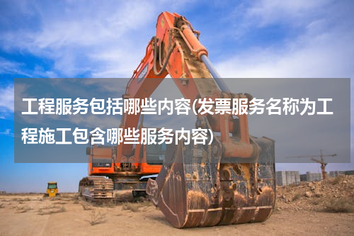 工程服务包括哪些内容(发票服务名称为工程施工包含哪些服务内容)