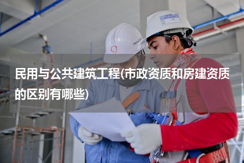 民用与公共建筑工程(市政资质和房建资质的区别有哪些)