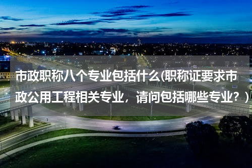 市政职称八个专业包括什么(职称证要求市政公用工程相关专业，请问包括哪些专业？)