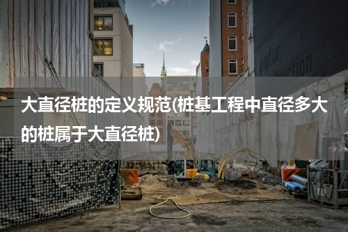 大直径桩的定义规范(桩基工程中直径多大的桩属于大直径桩)