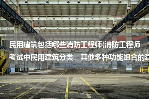 民用建筑包括哪些消防工程师(消防工程师考试中民用建筑分类，其他多种功能组合的建筑是指哪些，谢)