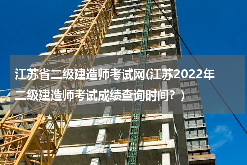 江苏省二级建造师考试网(江苏2022年二级建造师考试成绩查询时间？)