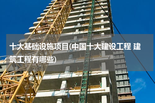 十大基础设施项目(中国十大建设工程 建筑工程有哪些)