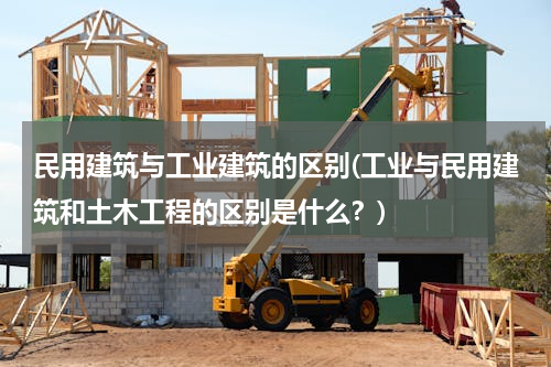 民用建筑与工业建筑的区别(工业与民用建筑和土木工程的区别是什么？)
